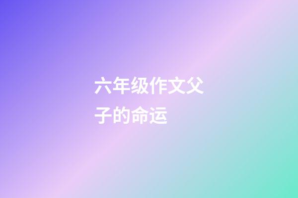 六年级作文父子的命运 (父与子的作文600字)-第1张-观点-玄机派